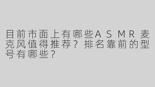 目前市面上有哪些ASMR麦克风值得推荐？排名靠前的型号有哪些？