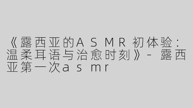 《露西亚的ASMR初体验：温柔耳语与治愈时刻》-露西亚第一次asmr