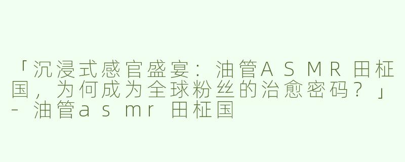 「沉浸式感官盛宴：油管ASMR田柾国，为何成为全球粉丝的治愈密码？」-油管asmr田柾国