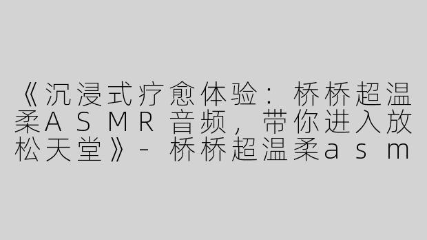 《沉浸式疗愈体验：桥桥超温柔ASMR音频，带你进入放松天堂》-桥桥超温柔asmr音频