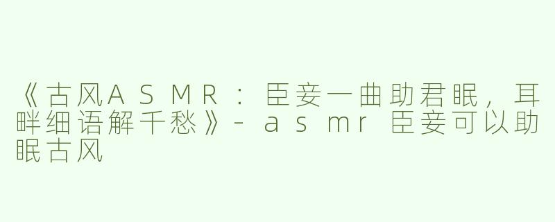 《古风ASMR：臣妾一曲助君眠，耳畔细语解千愁》-asmr臣妾可以助眠古风