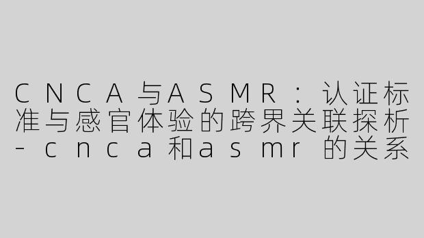 CNCA与ASMR：认证标准与感官体验的跨界关联探析-cnca和asmr的关系