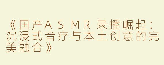 《国产ASMR录播崛起：沉浸式音疗与本土创意的完美融合》