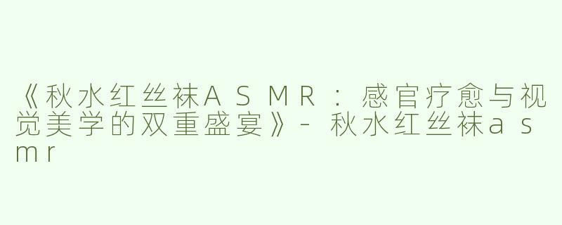 《秋水红丝袜ASMR：感官疗愈与视觉美学的双重盛宴》-秋水红丝袜asmr