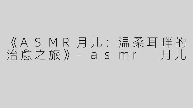 《ASMR月儿：温柔耳畔的治愈之旅》-asmr 月儿