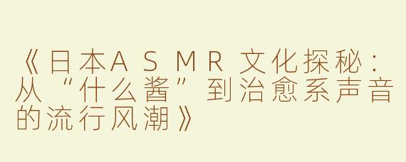 《日本ASMR文化探秘：从“什么酱”到治愈系声音的流行风潮》