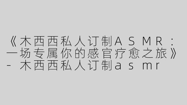 《木西西私人订制ASMR：一场专属你的感官疗愈之旅》-木西西私人订制asmr