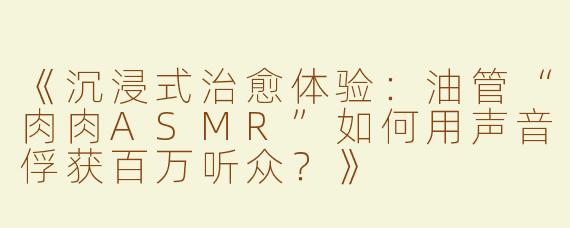 《沉浸式治愈体验：油管“肉肉ASMR”如何用声音俘获百万听众？》