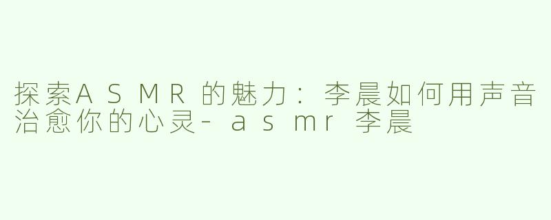 探索ASMR的魅力：李晨如何用声音治愈你的心灵