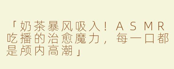 「奶茶暴风吸入！ASMR吃播的治愈魔力，每一口都是颅内高潮」