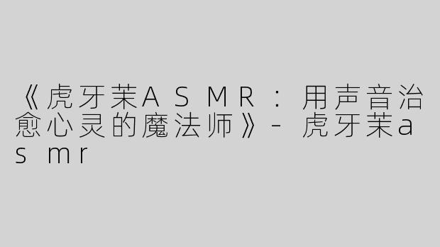 《虎牙茉ASMR：用声音治愈心灵的魔法师》-虎牙茉asmr