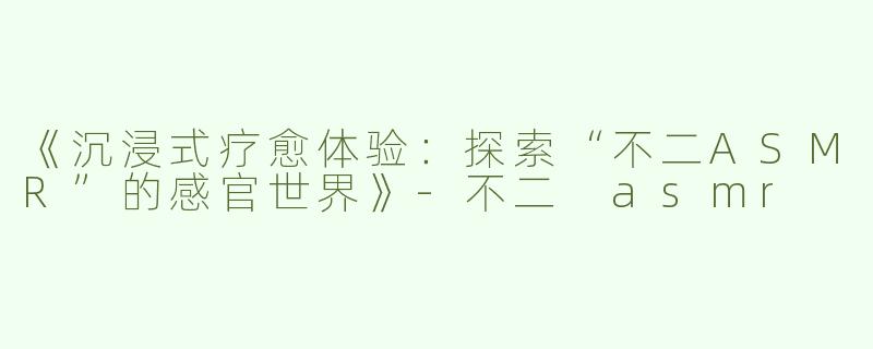 《沉浸式疗愈体验：探索“不二ASMR”的感官世界》-不二 asmr