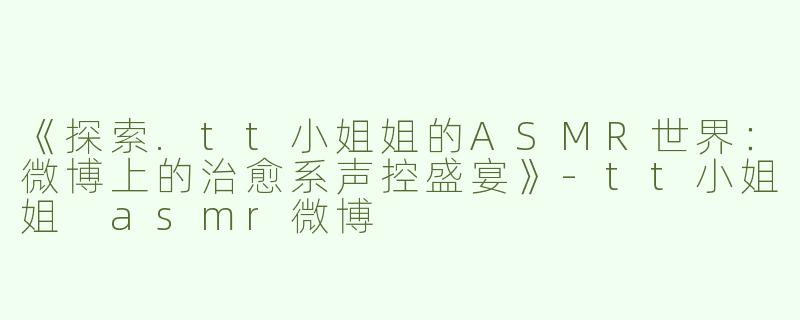 《探索.tt小姐姐的ASMR世界：微博上的治愈系声控盛宴》