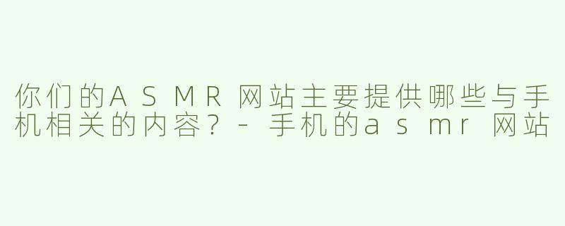 你们的ASMR网站主要提供哪些与手机相关的内容？