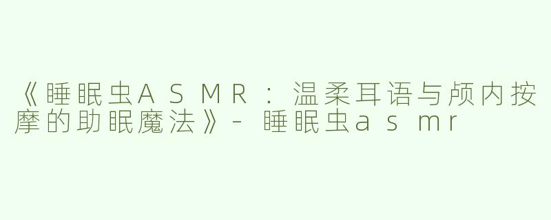 《睡眠虫ASMR：温柔耳语与颅内按摩的助眠魔法》-睡眠虫asmr