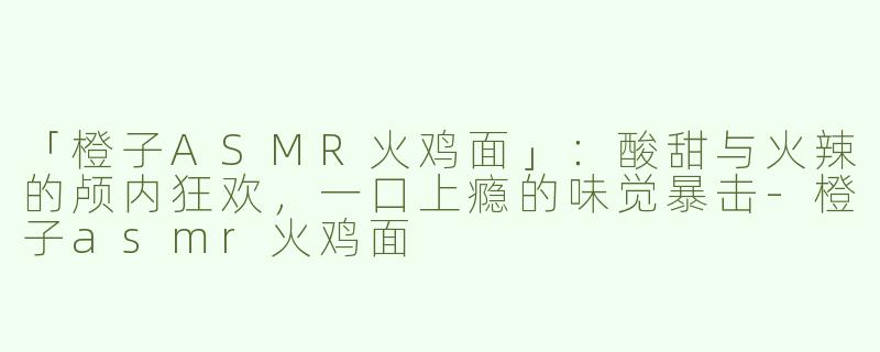 「橙子ASMR火鸡面」：酸甜与火辣的颅内狂欢，一口上瘾的味觉暴击-橙子asmr火鸡面