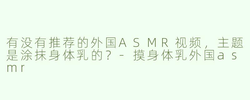 有没有推荐的外国ASMR视频，主题是涂抹身体乳的？-摸身体乳外国asmr