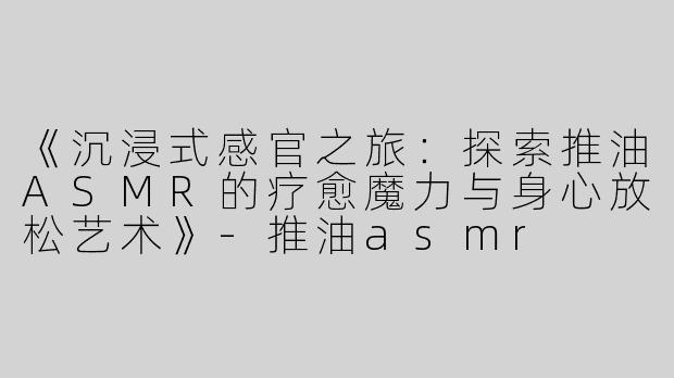 《沉浸式感官之旅：探索推油ASMR的疗愈魔力与身心放松艺术》