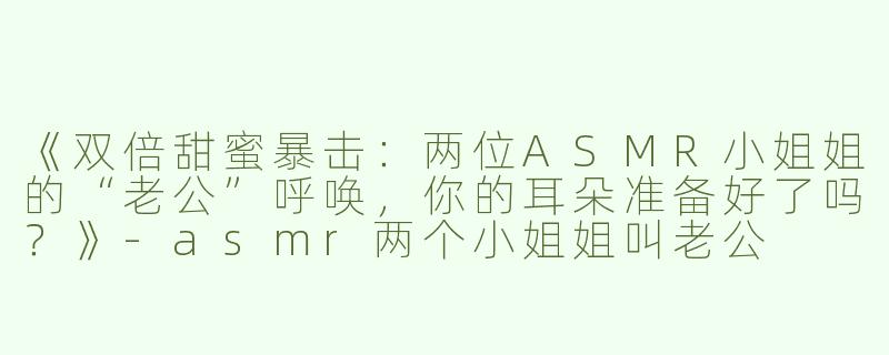 《双倍甜蜜暴击：两位ASMR小姐姐的“老公”呼唤，你的耳朵准备好了吗？》-asmr两个小姐姐叫老公