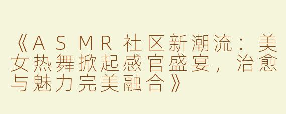 《ASMR社区新潮流：美女热舞掀起感官盛宴，治愈与魅力完美融合》