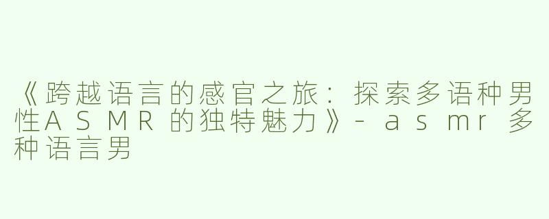 《跨越语言的感官之旅：探索多语种男性ASMR的独特魅力》-asmr多种语言男