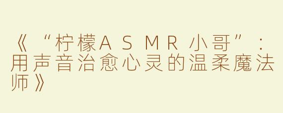 《“柠檬ASMR小哥”：用声音治愈心灵的温柔魔法师》