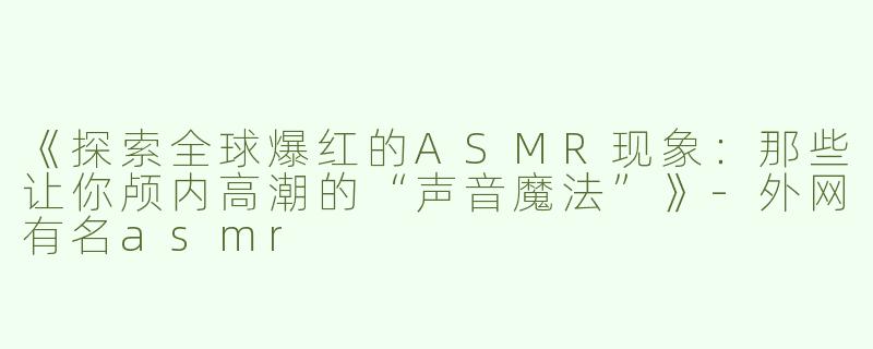 《探索全球爆红的ASMR现象：那些让你颅内高潮的“声音魔法”》-外网有名asmr
