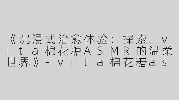 《沉浸式治愈体验：探索.vita棉花糖ASMR的温柔世界》