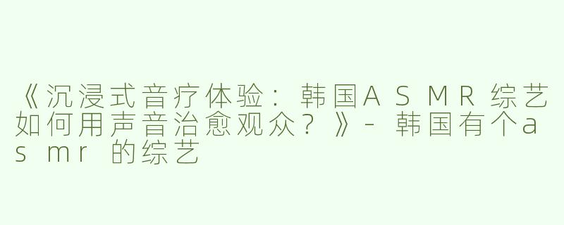 《沉浸式音疗体验：韩国ASMR综艺如何用声音治愈观众？》