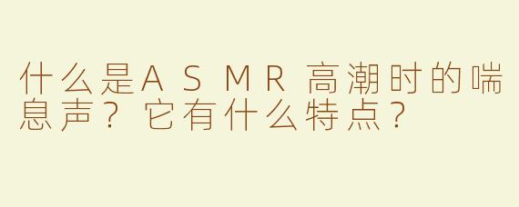 什么是ASMR高潮时的喘息声？它有什么特点？