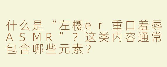 什么是“左樱er重口羞辱ASMR”？这类内容通常包含哪些元素？