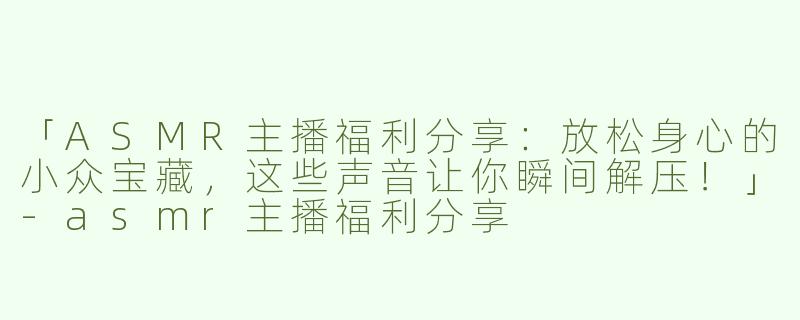 「ASMR主播福利分享：放松身心的小众宝藏，这些声音让你瞬间解压！」-asmr主播福利分享
