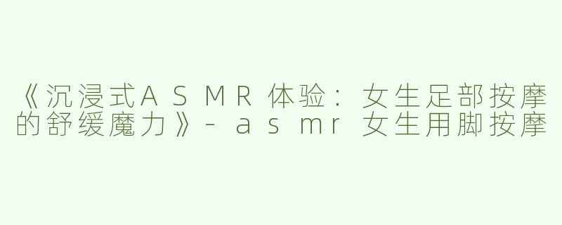 《沉浸式ASMR体验：女生足部按摩的舒缓魔力》