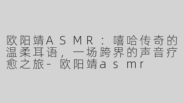 欧阳靖ASMR：嘻哈传奇的温柔耳语，一场跨界的声音疗愈之旅-欧阳靖asmr