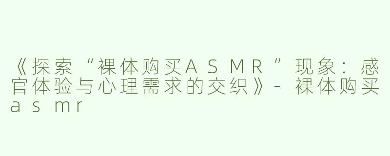 《探索“裸体购买ASMR”现象：感官体验与心理需求的交织》-裸体购买asmr
