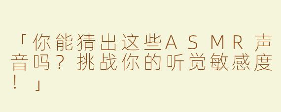 「你能猜出这些ASMR声音吗？挑战你的听觉敏感度！」