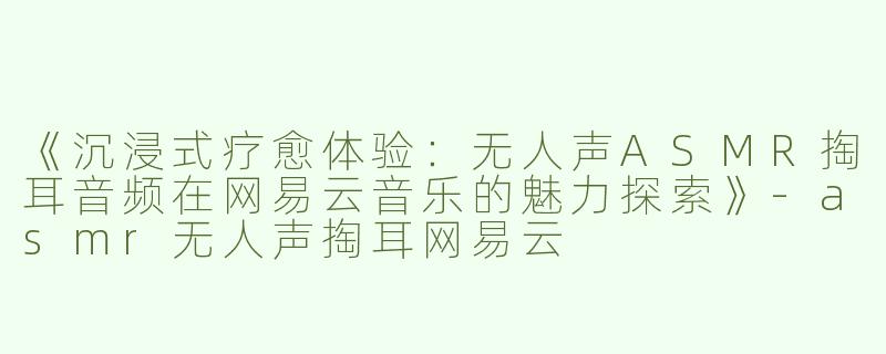 《沉浸式疗愈体验：无人声ASMR掏耳音频在网易云音乐的魅力探索》-asmr无人声掏耳网易云