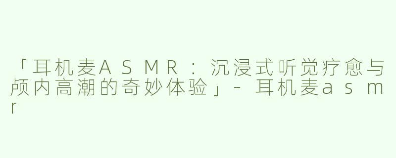 「耳机麦ASMR：沉浸式听觉疗愈与颅内高潮的奇妙体验」-耳机麦asmr