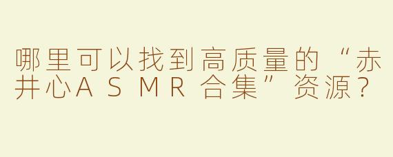 哪里可以找到高质量的“赤井心ASMR合集”资源？