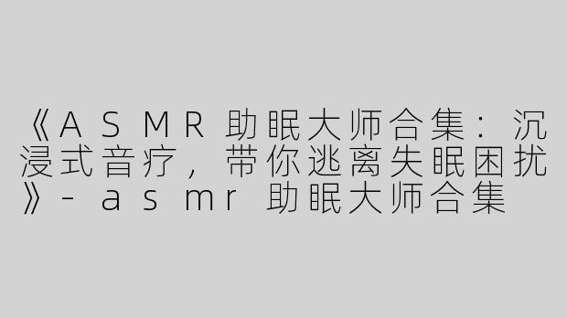 《ASMR助眠大师合集：沉浸式音疗，带你逃离失眠困扰》-asmr助眠大师合集