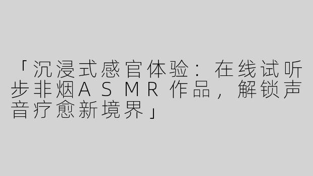 「沉浸式感官体验：在线试听步非烟ASMR作品，解锁声音疗愈新境界」