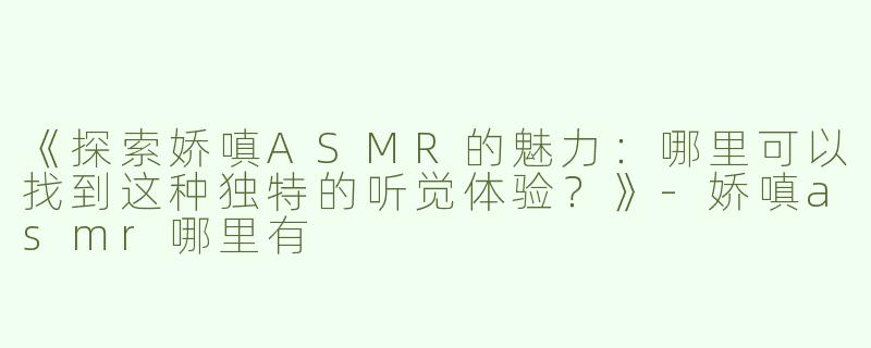 《探索娇嗔ASMR的魅力：哪里可以找到这种独特的听觉体验？》-娇嗔asmr哪里有