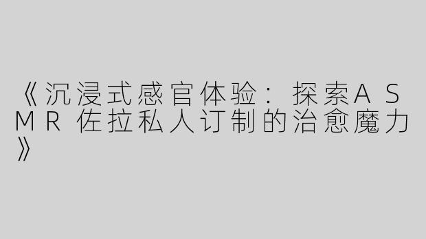 《沉浸式感官体验：探索ASMR佐拉私人订制的治愈魔力》