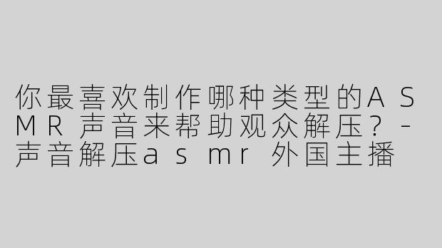 你最喜欢制作哪种类型的ASMR声音来帮助观众解压？