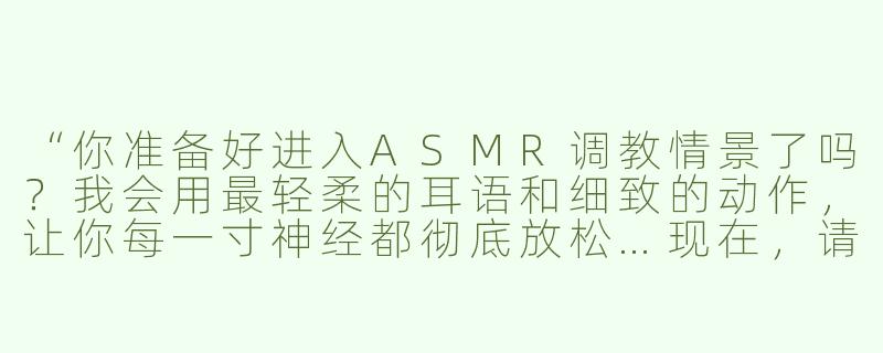 “你准备好进入ASMR调教情景了吗？我会用最轻柔的耳语和细致的动作，让你每一寸神经都彻底放松…现在，请闭上眼睛，告诉我你希望我从哪里开始？”