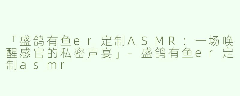 「盛鸽有鱼er定制ASMR：一场唤醒感官的私密声宴」-盛鸽有鱼er定制asmr