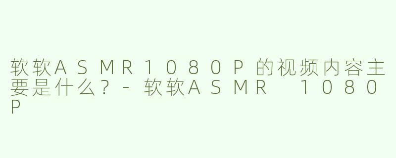 软软ASMR1080P的视频内容主要是什么？-软软ASMR 1080P