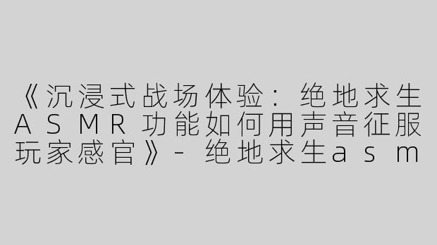 《沉浸式战场体验：绝地求生ASMR功能如何用声音征服玩家感官》-绝地求生asmr功能