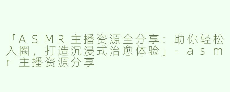 「ASMR主播资源全分享：助你轻松入圈，打造沉浸式治愈体验」