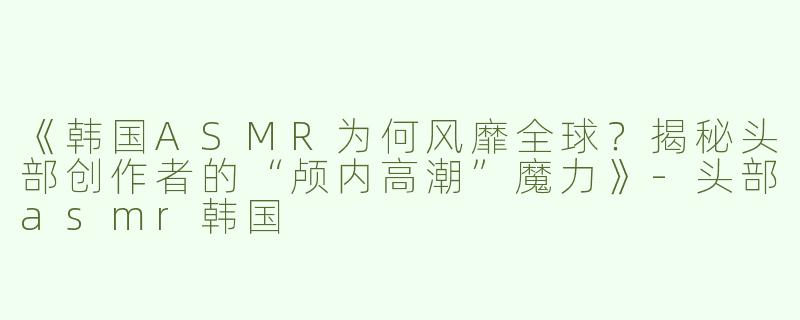 《韩国ASMR为何风靡全球？揭秘头部创作者的“颅内高潮”魔力》-头部asmr韩国